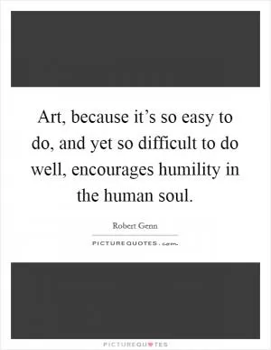 Art, because it’s so easy to do, and yet so difficult to do well, encourages humility in the human soul Picture Quote #1