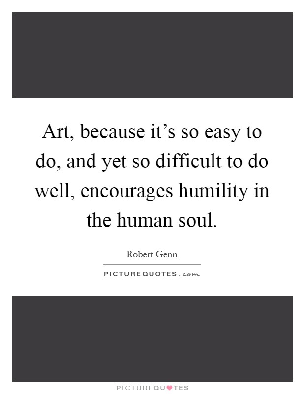 Art, because it's so easy to do, and yet so difficult to do well, encourages humility in the human soul. Picture Quote #1