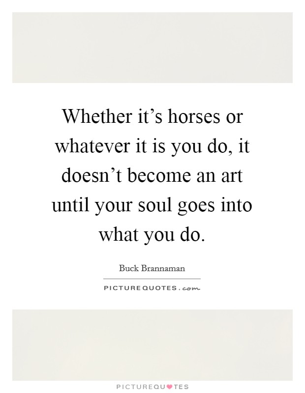Whether it's horses or whatever it is you do, it doesn't become an art until your soul goes into what you do. Picture Quote #1