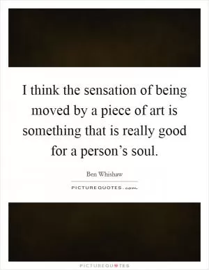 I think the sensation of being moved by a piece of art is something that is really good for a person’s soul Picture Quote #1