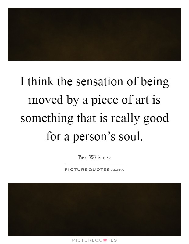 I think the sensation of being moved by a piece of art is something that is really good for a person's soul. Picture Quote #1