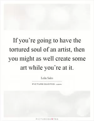 If you’re going to have the tortured soul of an artist, then you might as well create some art while you’re at it Picture Quote #1