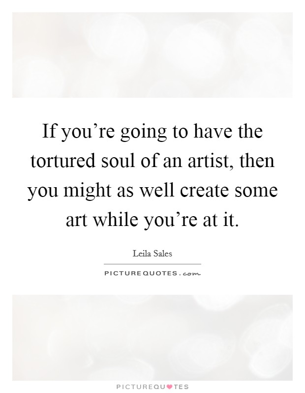 If you're going to have the tortured soul of an artist, then you might as well create some art while you're at it. Picture Quote #1
