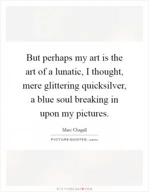 But perhaps my art is the art of a lunatic, I thought, mere glittering quicksilver, a blue soul breaking in upon my pictures Picture Quote #1