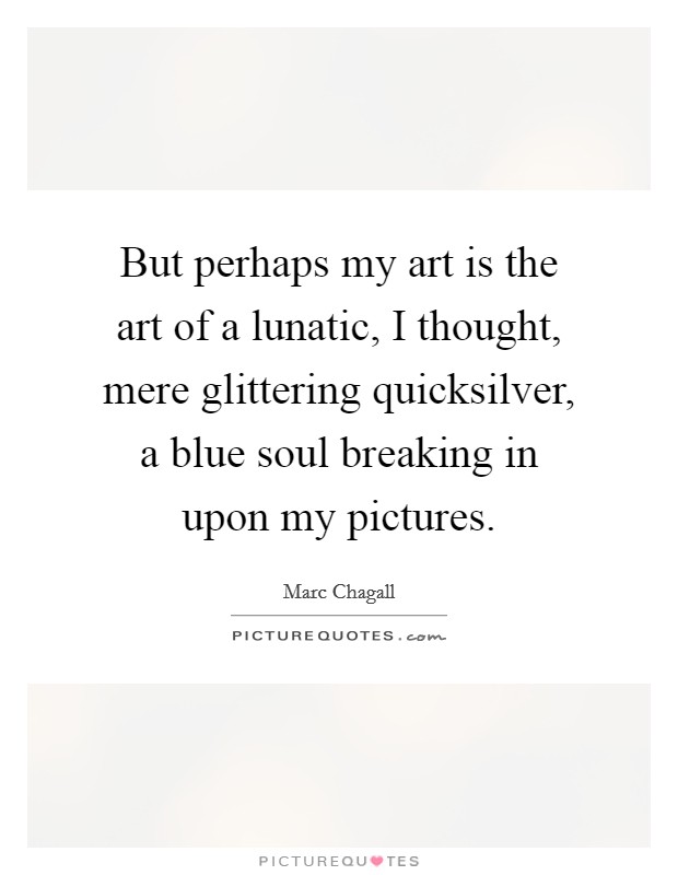 But perhaps my art is the art of a lunatic, I thought, mere glittering quicksilver, a blue soul breaking in upon my pictures. Picture Quote #1
