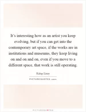 It’s interesting how as an artist you keep evolving, but if you can get into the contemporary art space, if the works are in institutions and museums, they keep living on and on and on, even if you move to a different space, that work is still operating Picture Quote #1