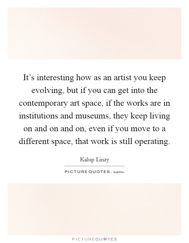 It's interesting how as an artist you keep evolving, but if you can get into the contemporary art space, if the works are in institutions and museums, they keep living on and on and on, even if you move to a different space, that work is still operating. Picture Quote #1