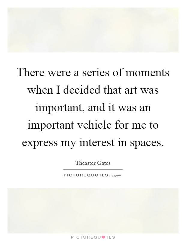 There were a series of moments when I decided that art was important, and it was an important vehicle for me to express my interest in spaces. Picture Quote #1