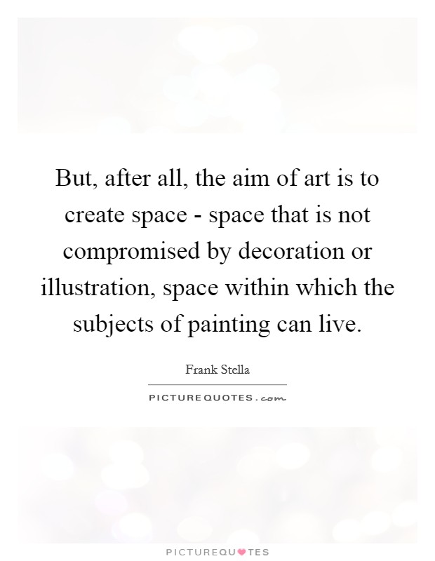 But, after all, the aim of art is to create space - space that is not compromised by decoration or illustration, space within which the subjects of painting can live. Picture Quote #1