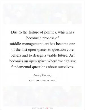 Due to the failure of politics, which has become a process of middle-management, art has become one of the last open spaces to question core beliefs and to design a viable future. Art becomes an open space where we can ask fundamental questions about ourselves Picture Quote #1