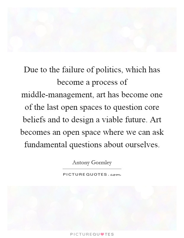 Due to the failure of politics, which has become a process of middle-management, art has become one of the last open spaces to question core beliefs and to design a viable future. Art becomes an open space where we can ask fundamental questions about ourselves. Picture Quote #1