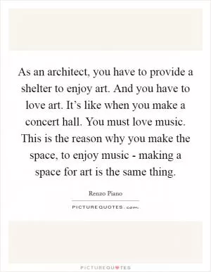 As an architect, you have to provide a shelter to enjoy art. And you have to love art. It’s like when you make a concert hall. You must love music. This is the reason why you make the space, to enjoy music - making a space for art is the same thing Picture Quote #1