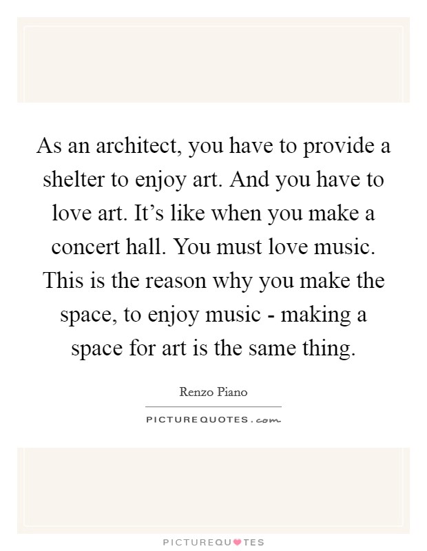 As an architect, you have to provide a shelter to enjoy art. And you have to love art. It's like when you make a concert hall. You must love music. This is the reason why you make the space, to enjoy music - making a space for art is the same thing. Picture Quote #1