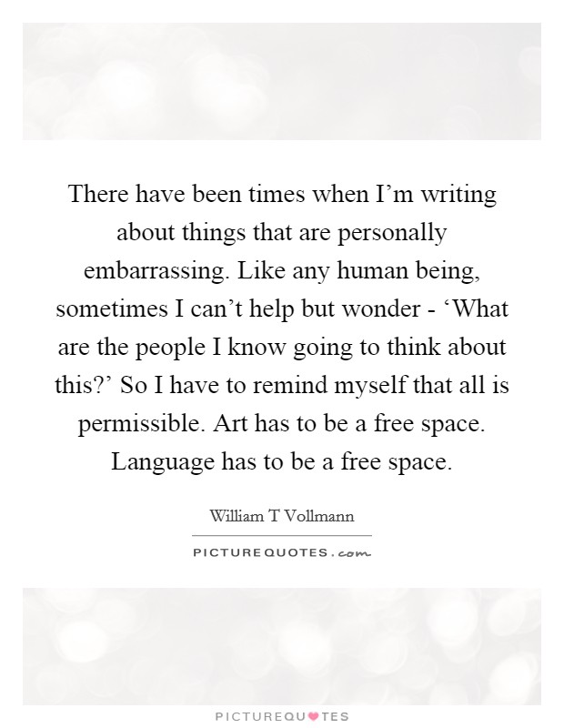 There have been times when I'm writing about things that are personally embarrassing. Like any human being, sometimes I can't help but wonder - ‘What are the people I know going to think about this?' So I have to remind myself that all is permissible. Art has to be a free space. Language has to be a free space. Picture Quote #1