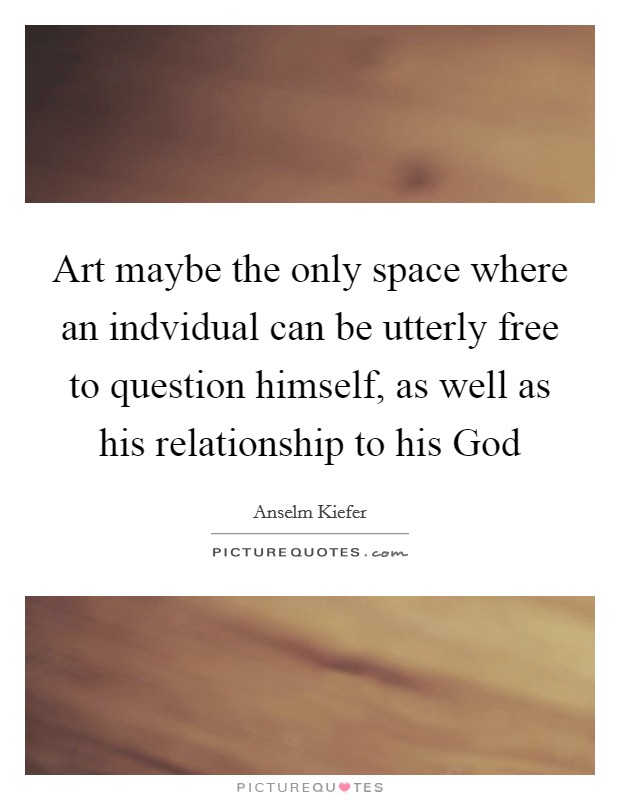 Art maybe the only space where an indvidual can be utterly free to question himself, as well as his relationship to his God Picture Quote #1