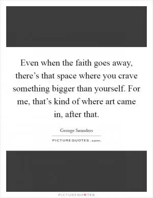 Even when the faith goes away, there’s that space where you crave something bigger than yourself. For me, that’s kind of where art came in, after that Picture Quote #1