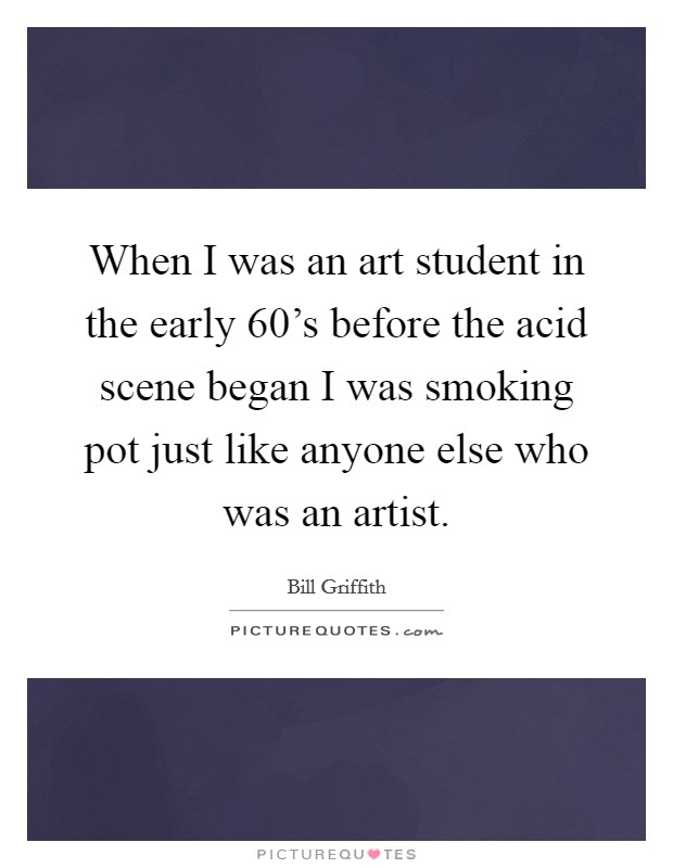 When I was an art student in the early 60's before the acid scene began I was smoking pot just like anyone else who was an artist. Picture Quote #1