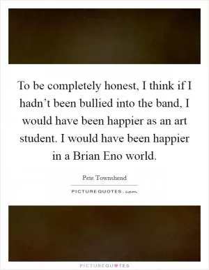 To be completely honest, I think if I hadn’t been bullied into the band, I would have been happier as an art student. I would have been happier in a Brian Eno world Picture Quote #1