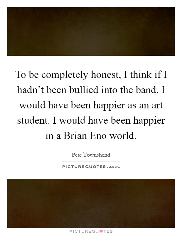 To be completely honest, I think if I hadn't been bullied into the band, I would have been happier as an art student. I would have been happier in a Brian Eno world. Picture Quote #1