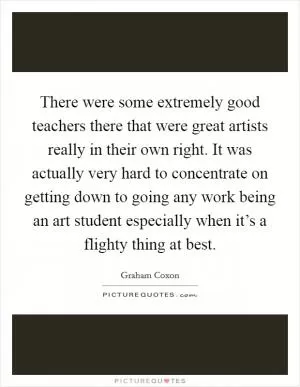 There were some extremely good teachers there that were great artists really in their own right. It was actually very hard to concentrate on getting down to going any work being an art student especially when it’s a flighty thing at best Picture Quote #1