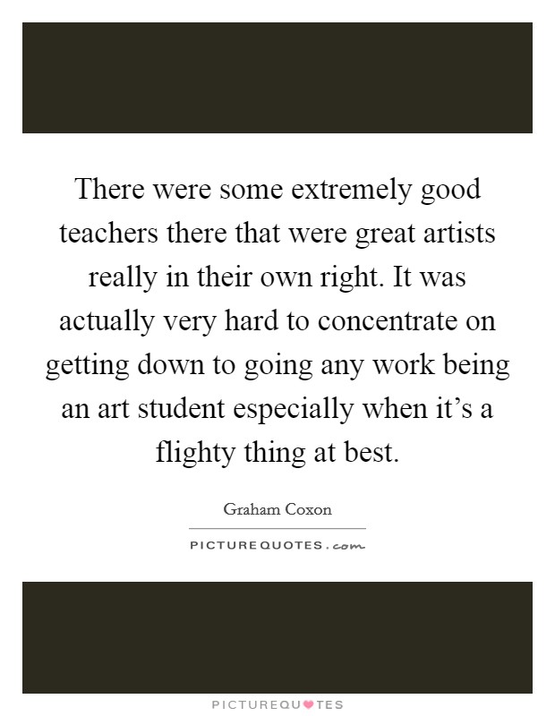 There were some extremely good teachers there that were great artists really in their own right. It was actually very hard to concentrate on getting down to going any work being an art student especially when it's a flighty thing at best. Picture Quote #1