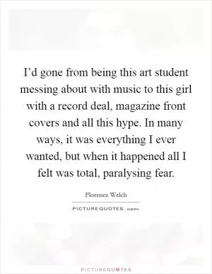 I’d gone from being this art student messing about with music to this girl with a record deal, magazine front covers and all this hype. In many ways, it was everything I ever wanted, but when it happened all I felt was total, paralysing fear Picture Quote #1