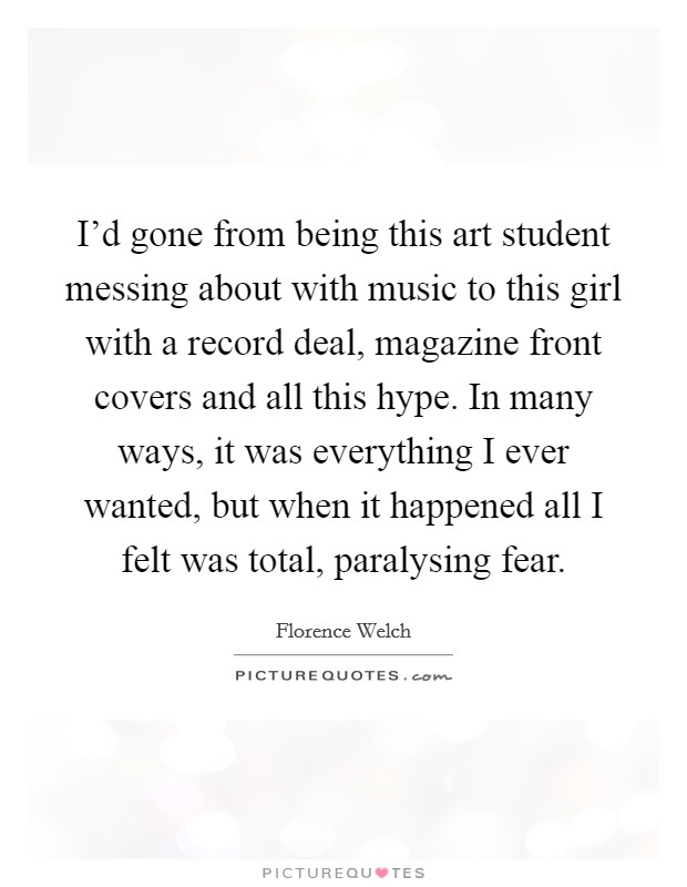 I'd gone from being this art student messing about with music to this girl with a record deal, magazine front covers and all this hype. In many ways, it was everything I ever wanted, but when it happened all I felt was total, paralysing fear. Picture Quote #1
