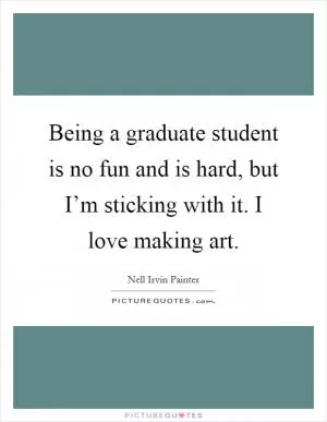 Being a graduate student is no fun and is hard, but I’m sticking with it. I love making art Picture Quote #1