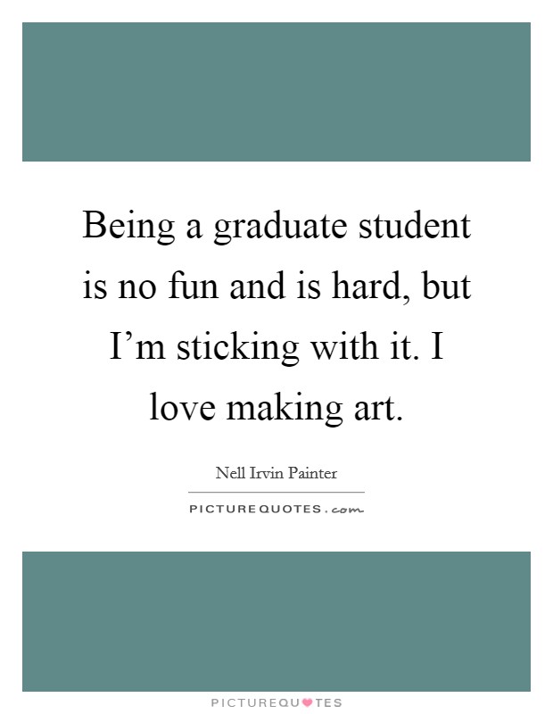 Being a graduate student is no fun and is hard, but I'm sticking with it. I love making art. Picture Quote #1