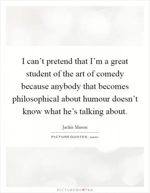 I can’t pretend that I’m a great student of the art of comedy because anybody that becomes philosophical about humour doesn’t know what he’s talking about Picture Quote #1