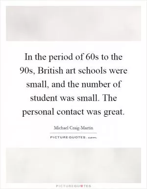 In the period of  60s to the  90s, British art schools were small, and the number of student was small. The personal contact was great Picture Quote #1