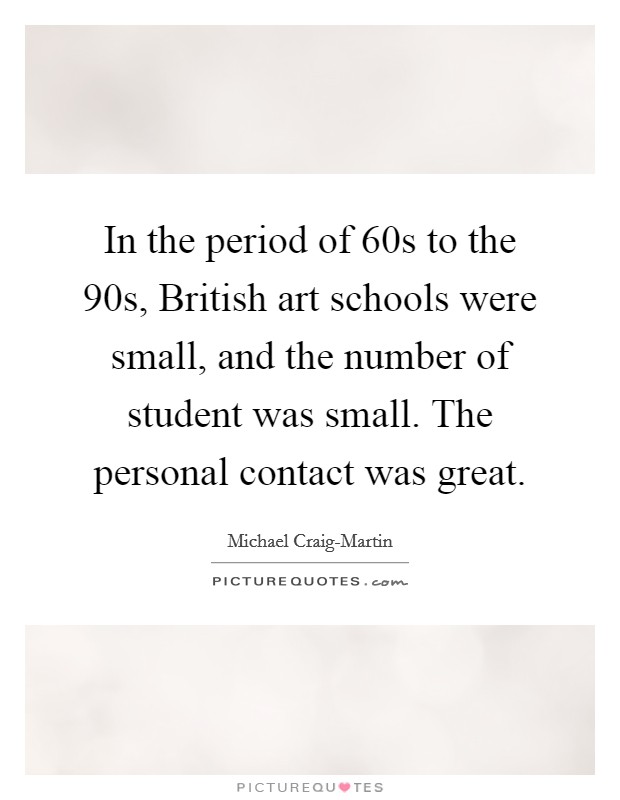 In the period of  60s to the  90s, British art schools were small, and the number of student was small. The personal contact was great. Picture Quote #1