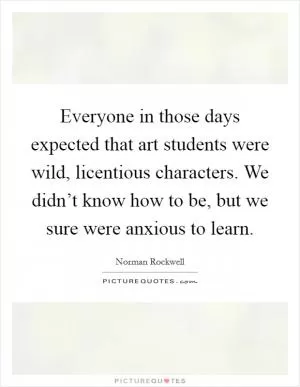 Everyone in those days expected that art students were wild, licentious characters. We didn’t know how to be, but we sure were anxious to learn Picture Quote #1