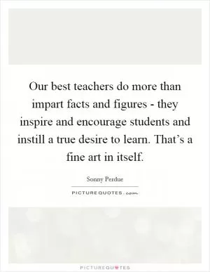 Our best teachers do more than impart facts and figures - they inspire and encourage students and instill a true desire to learn. That’s a fine art in itself Picture Quote #1