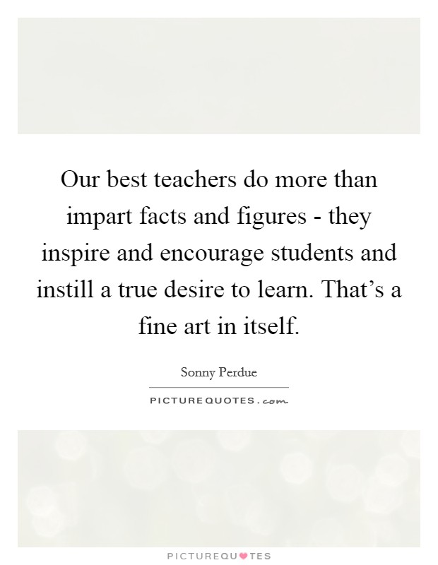 Our best teachers do more than impart facts and figures - they inspire and encourage students and instill a true desire to learn. That's a fine art in itself. Picture Quote #1