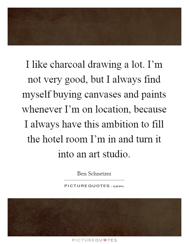I like charcoal drawing a lot. I'm not very good, but I always find myself buying canvases and paints whenever I'm on location, because I always have this ambition to fill the hotel room I'm in and turn it into an art studio. Picture Quote #1