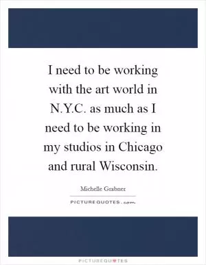 I need to be working with the art world in N.Y.C. as much as I need to be working in my studios in Chicago and rural Wisconsin Picture Quote #1