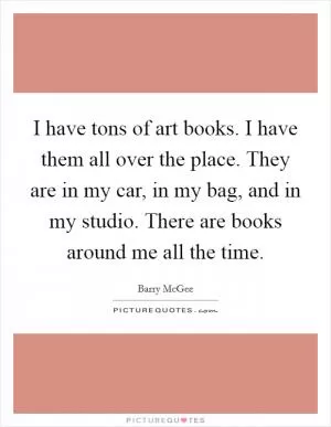 I have tons of art books. I have them all over the place. They are in my car, in my bag, and in my studio. There are books around me all the time Picture Quote #1