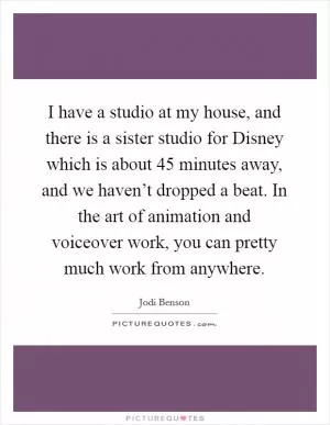 I have a studio at my house, and there is a sister studio for Disney which is about 45 minutes away, and we haven’t dropped a beat. In the art of animation and voiceover work, you can pretty much work from anywhere Picture Quote #1