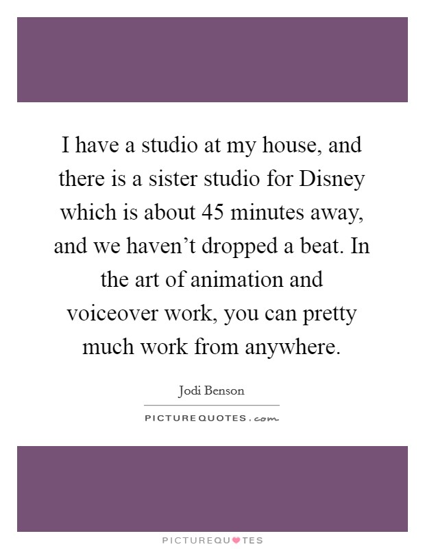 I have a studio at my house, and there is a sister studio for Disney which is about 45 minutes away, and we haven't dropped a beat. In the art of animation and voiceover work, you can pretty much work from anywhere. Picture Quote #1