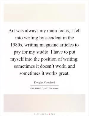 Art was always my main focus; I fell into writing by accident in the 1980s, writing magazine articles to pay for my studio. I have to put myself into the position of writing; sometimes it doesn’t work, and sometimes it works great Picture Quote #1
