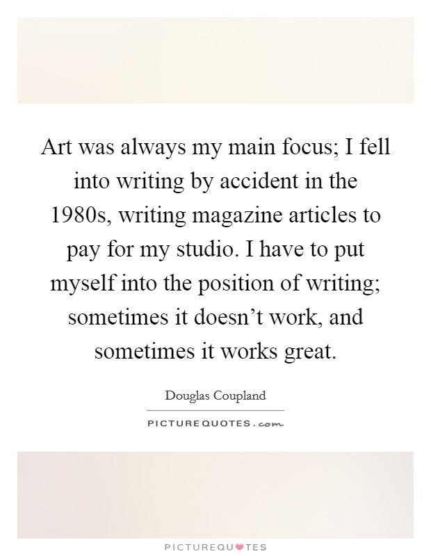 Art was always my main focus; I fell into writing by accident in the 1980s, writing magazine articles to pay for my studio. I have to put myself into the position of writing; sometimes it doesn't work, and sometimes it works great. Picture Quote #1
