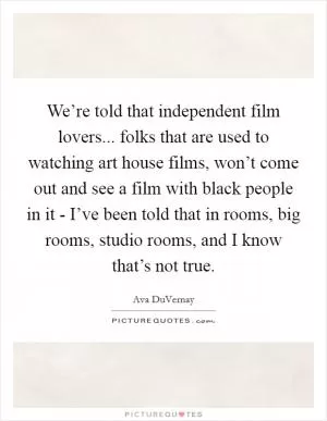 We’re told that independent film lovers... folks that are used to watching art house films, won’t come out and see a film with black people in it - I’ve been told that in rooms, big rooms, studio rooms, and I know that’s not true Picture Quote #1