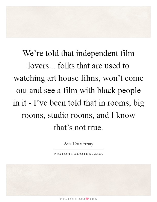 We're told that independent film lovers... folks that are used to watching art house films, won't come out and see a film with black people in it - I've been told that in rooms, big rooms, studio rooms, and I know that's not true. Picture Quote #1
