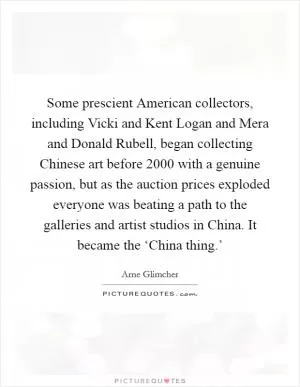 Some prescient American collectors, including Vicki and Kent Logan and Mera and Donald Rubell, began collecting Chinese art before 2000 with a genuine passion, but as the auction prices exploded everyone was beating a path to the galleries and artist studios in China. It became the ‘China thing.’ Picture Quote #1