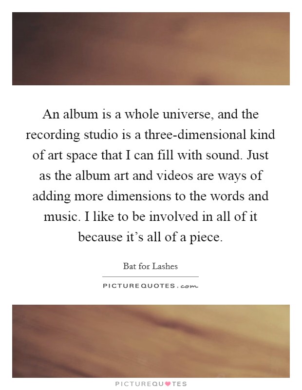 An album is a whole universe, and the recording studio is a three-dimensional kind of art space that I can fill with sound. Just as the album art and videos are ways of adding more dimensions to the words and music. I like to be involved in all of it because it's all of a piece. Picture Quote #1