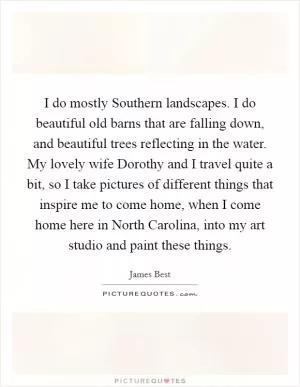 I do mostly Southern landscapes. I do beautiful old barns that are falling down, and beautiful trees reflecting in the water. My lovely wife Dorothy and I travel quite a bit, so I take pictures of different things that inspire me to come home, when I come home here in North Carolina, into my art studio and paint these things Picture Quote #1