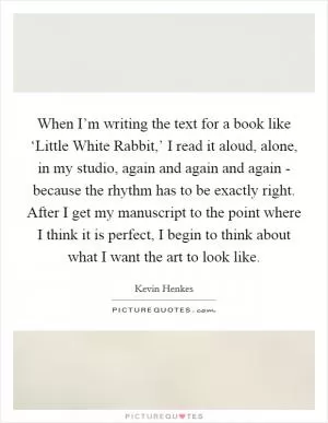 When I’m writing the text for a book like ‘Little White Rabbit,’ I read it aloud, alone, in my studio, again and again and again - because the rhythm has to be exactly right. After I get my manuscript to the point where I think it is perfect, I begin to think about what I want the art to look like Picture Quote #1