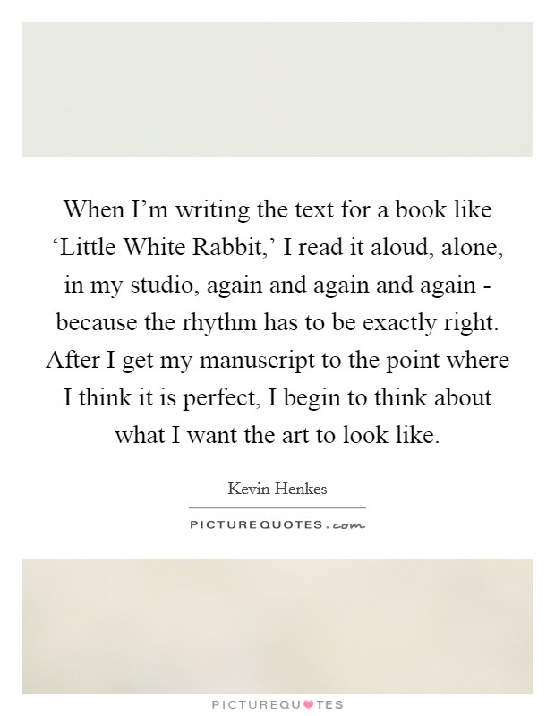 When I'm writing the text for a book like ‘Little White Rabbit,' I read it aloud, alone, in my studio, again and again and again - because the rhythm has to be exactly right. After I get my manuscript to the point where I think it is perfect, I begin to think about what I want the art to look like. Picture Quote #1