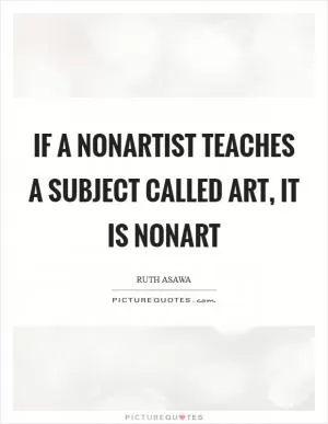 If a nonartist teaches a subject called art, it is nonart Picture Quote #1